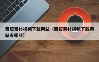 中国澳门商贸素材视频下载网站（商贸素材视频下载网站有哪些）