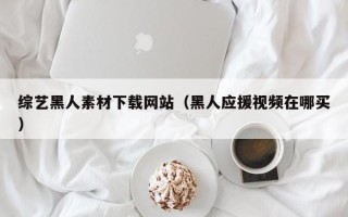 中国澳门综艺黑人素材下载网站（黑人应援视频在哪买）